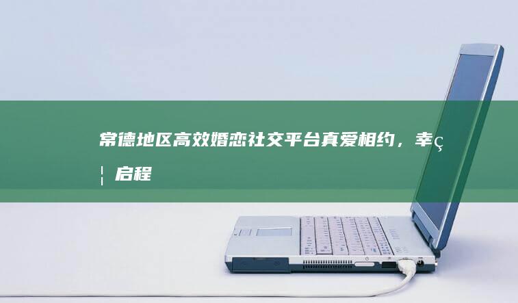 常德地区高效婚恋社交平台：真爱相约，幸福启程